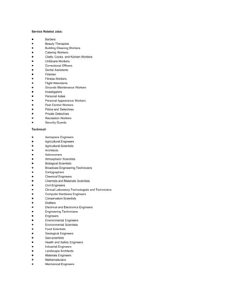 Service Related Jobs:
 Barbers
 Beauty Therapists
 Building Cleaning Workers
 Catering Workers
 Chefs, Cooks, and Kitchen Workers
 Childcare Workers
 Correctional Officers
 Dental Assistants
 Firemen
 Fitness Workers
 Flight Attendants
 Grounds Maintenance Workers
 Investigators
 Personal Aides
 Personal Appearance Workers
 Pest Control Workers
 Police and Detectives
 Private Detectives
 Recreation Workers
 Security Guards
Technical:
 Aerospace Engineers
 Agricultural Engineers
 Agricultural Scientists
 Architects
 Astronomers
 Atmospheric Scientists
 Biological Scientists
 Broadcast Engineering Technicians
 Cartographers
 Chemical Engineers
 Chemists and Materials Scientists
 Civil Engineers
 Clinical Laboratory Technologists and Technicians
 Computer Hardware Engineers
 Conservation Scientists
 Drafters
 Electrical and Electronics Engineers
 Engineering Technicians
 Engineers
 Environmental Engineers
 Environmental Scientists
 Food Scientists
 Geological Engineers
 Geo-scientists
 Health and Safety Engineers
 Industrial Engineers
 Landscape Architects
 Materials Engineers
 Mathematicians
 Mechanical Engineers
 
