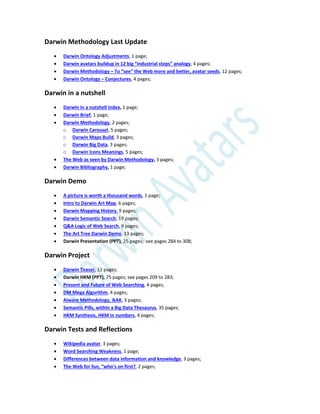 Darwin Methodology Last Update
 Darwin Ontology Adjustments, 1 page;
 Darwin avatars buildup in 12 big “industrial steps” analogy, 4 pages;
 Darwin Methodology – To “see” the Web more and better, avatar seeds, 12 pages;
 Darwin Ontology – Conjectures, 4 pages;
Darwin in a nutshell
 Darwin in a nutshell Index, 1 page;
 Darwin Brief, 1 page;
 Darwin Methodology, 2 pages;
o Darwin Carousel, 5 pages;
o Darwin Maps Build, 3 pages;
o Darwin Big Data, 3 pages;
o Darwin Icons Meanings, 5 pages;
 The Web as seen by Darwin Methodology, 3 pages;
 Darwin Bibliography, 1 page;
Darwin Demo
 A picture is worth a thousand words, 1 page;
 Intro to Darwin Art Map, 6 pages;
 Darwin Mapping History, 9 pages;
 Darwin Semantic Search, 19 pages;
 Q&A Logic of Web Search, 9 pages;
 The Art Tree Darwin Demo, 13 pages;
 Darwin Presentation (PPT), 25 pages; see pages 284 to 308;
Darwin Project
 Darwin Teaser, 11 pages;
 Darwin HKM (PPT), 75 pages; see pages 209 to 283;
 Present and Future of Web Searching, 4 pages;
 DM Mega Algorithm, 4 pages;
 Aiware Methodology, ikAK, 3 pages;
 Semantic Pills, within a Big Data Thesaurus, 35 pages;
 HKM Synthesis, HKM in numbers, 4 pages;
Darwin Tests and Reflections
 Wikipedia avatar, 3 pages;
 Word Searching Weakness, 1 page;
 Differences between data information and knowledge, 3 pages;
 The Web for fun, “who’s on first?, 2 pages;
 