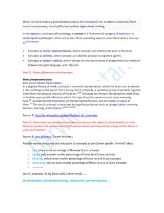 When the mind makes a generalization such as the concept of tree, it extracts similarities from
numerous examples; the simplification enables higher-level thinking.
In metaphysics, and especially ontology, a concept is a fundamental category of existence. In
contemporary philosophy, there are at least three prevailing ways to understand what a concept
is:[1][See talk page]
 Concepts as mental representations, where concepts are entities that exist in the brain.
 Concepts as abilities, where concepts are abilities peculiar to cognitive agents.
 Concepts as abstract objects, where objects are the constituents of propositions that mediate
between thought, language, and referents.
Note 01: Darwin differentiates the three ways.
Mental representations
Main article: Mental representation
In a physical theory of mind, a concept is a mental representation, which the brain uses to denote
a class of things in the world. This is to say that it is literally, a symbol or group of symbols together
made from the physical material of the brain.[7][8]
Concepts are mental representations that allow
us to draw appropriate inferences about the type of entities we encounter in our everyday
lives.[8]
Concepts do not encompass all mental representations, but are merely a subset of
them.[7]
The use of concepts is necessary to cognitive processes such as categorization, memory,
decision, learning, and inference.[citation needed]
Source 2: http://en.wikipedia.org/wiki/Problem_of_universals
Note 02: Please read it carefully for our next discussion because this subject is closely related to a recent
Darwin essay about the quantum nature of the present duality (nothing and everything) and the Web as a
universe of “avatars”.
Source 3: juan chamero, Darwin Architect
Possible names structures that may point to concepts as per Darwin specific “in mind” ideas:
o [w], only a small percentage of those *w’s+ are concepts
o [w w], only an even smaller percentage of those *w w’s+ are concepts
o [w w w], only an even smaller percentage of those *w w w’s+ are concepts
o [w w w w], only an even smaller percentage of those *w w w w’s+ are concepts
o …………….
*w w’s+ examples: *it is+, *how cold+, *never mind+, ……
[w w] examples: [parallel processing], [visual arts], [performing arts+, …
 