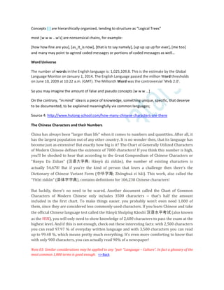 Concepts [ ] are hierarchically organized, tending to structure as “Logical Trees”
most *w w w …w’s+ are nonsensical chains, for example:
[how how fine are you], [as_it_is now], [that is to say namely], [up up up up for ever], [me too]
and many may point to agreed coded messages or portions of coded messages as well…
Word Universe
The number of words in the English language is: 1,025,109.8. This is the estimate by the Global
Language Monitor on January 1, 2014. The English Language passed the million Word thresholds
on June 10, 2009 at 10:22 a.m. (GMT). The Millionth Word was the controversial 'Web 2.0′.
So you may imagine the amount of false and pseudo concepts *w w w …+
On the contrary, “in mind” idea is a piece of knowledge, something unique, specific, that deserve
to be documented, to be explained meaningfully via common languages;
Source 4: http://www.hutong-school.com/how-many-chinese-characters-are-there
The Chinese Characters and their Numbers
China has always been “larger than life” when it comes to numbers and quantities. After all, it
has the largest population out of any other country. It is no wonder then, that its language has
become just as extensive! But exactly how big is it? The Chart of Generally Utilized Characters
of Modern Chinese defines the existence of 7000 characters! If you think this number is high,
you'll be shocked to hear that according to the Great Compendium of Chinese Characters or
“Hanyu Da Zidian” (汉语大字典; H{nyǔ d{ zìdiǎn), the number of existing characters is
actually 54,678! But if you’re the kind of person that loves a challenge then there's the
Dictionary of Chinese Variant Form (中华字海; Zhōnghu| zì hǎi). This work, also called the
“Yìtǐzì zìdiǎn” (异体字字典), contains definitions for 106,230 Chinese characters!
But luckily, there’s no need to be scared. Another document called the Chart of Common
Characters of Modern Chinese only includes 3500 characters -- that's half the amount
included in the first chart. To make things easier, you probably won’t even need 1,000 of
them, since they are considered less commonly used characters. If you learn Chinese and take
the official Chinese language test called the H{nyǔ Shuǐpíng Kǎoshì 汉语水平考试 (also known
as the HSK), you will only need to show knowledge of 2,600 characters to pass the exam at the
highest level. And if this is not enough, check out these interesting facts: with 2,500 characters
you can read 97.97 % of everyday written language and with 3,500 characters you can read
up to 99.48 %, which means pretty much everything. It’s even more comforting to know that
with only 900 characters, you can actually read 90% of a newspaper!
Note 03: Similar considerations may be applied to any “pair “Language – Culture”. In fact a glossary of the
most common 1,000 terms is good enough. => Back
 