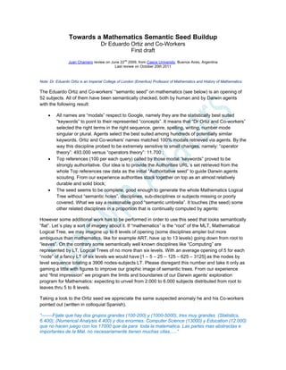 Towards a Mathematics Semantic Seed Buildup
Dr Eduardo Ortiz and Co-Workers
First draft
Juan Chamero review on June 22
nd
2009, from Caece University, Buenos Aires, Argentina
Last review on October 20th 2011
Note: Dr. Eduardo Ortiz is an Imperial College of London (Emeritus) Professor of Mathematics and History of Mathematics.
The Eduardo Ortiz and Co-workers’ “semantic seed” on mathematics (see below) is an opening of
52 subjects. All of them have been semantically checked, both by human and by Darwin agents
with the following result:
 All names are “modals” respect to Google, namely they are the statistically best suited
“keywords” to point to their represented “concepts”. It means that “Dr Ortiz and Co-workers”
selected the right terms in the right sequence, genre, spelling, writing, number mode
singular or plural. Agents select the best suited among hundreds of potentially similar
keywords. Ortiz and Co-workers’ names matched 100% modals retrieved via agents. By the
way this discipline probed to be extremely sensitive to small changes, namely: “operator
theory”: 493.000 versus “operators theory”: 11.700 ;
 Top references (100 per each query) called by those modal “keywords” proved to be
strongly authoritative. Our idea is to provide the Authorities URL´s set retrieved from the
whole Top references raw data as the initial “Authoritative seed” to guide Darwin agents
scouting. From our experience authorities stack together on top as an almost relatively
durable and solid block;
 The seed seems to be complete, good enough to generate the whole Mathematics Logical
Tree without “semantic holes”, disciplines, sub-disciplines or subjects missing or poorly
covered. What we say a reasonable good “semantic umbrella”. It touches (the seed) some
other related disciplines in a proportion that is continually computed by agents:
However some additional work has to be performed in order to use this seed that looks semantically
“flat”. Let´s play a sort of imagery about it. If “mathematics” is the “root” of the MLT, Mathematical
Logical Tree, we may imagine up to 8 levels of opening (some disciplines ampler but more
ambiguous than mathematics, like for example ART, have up to 13 levels) going down from root to
“leaves”. On the contrary some semantically well known disciplines like “Computing” are
represented by LT, Logical Trees of no more than six levels. With an average opening of 5 for each
“node” of a fancy LT of six levels we would have [1 – 5 – 25 – 125 – 625 – 3125] as the nodes by
level sequence totaling a 3906 nodes-subjects LT. Please disregard this number and take it only as
gaming a little with figures to improve our graphic image of semantic trees. From our experience
and “first impression” we program the limits and boundaries of our Darwin agents’ exploration
program for Mathematics: expecting to unveil from 2.000 to 6.000 subjects distributed from root to
leaves thru 5 to 8 levels.
Taking a look to the Ortiz seed we appreciate the same suspected anomaly he and his Co-workers
pointed out (written in colloquial Spanish).
“-------Fíjate que hay dos grupos grandes (100-200) y (1000-5000), tres muy grandes (Statistics,
6.400); (Numerical Analysis 4.400) y dos enormes: Computer Science (13000) y Education (12.000)
que no hacen juego con los 17000 que da para toda la matematica. Las partes mas abstractas e
importantes de la Mat. no necesariamente tienen muchas citas…..”
 