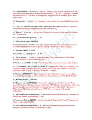 22. “Functional analysis”: 4.320.000! => When in a “semantic seed” appears a parental node with a
significant number of references (as for example this and 10, 11, 12, and 21 openings) it would be
convenient human go a little deep inside suggesting obliged derivations in order to guide Darwin
agents better;
23. “Operator theory”: 673.000 => by the way isn´t this a derivation from above?(22); Please check
it;
24. “Calculus of variations and optimal control optimization”: 6.900 => please check a potentially
better keyword feasibility omitting optimization that renders 48.100
25. “Geometry”: 42.900.000 => isn´t too big?. Please check our upper level virtual nodes thesis to
see if it fits up there;
26. “Convex and discrete geometry”: 19.300
27. “Differential geometry”: 1.290.000
28. “General topology”: 234.000 => with slight contacts with many other disciplines; however the
semantic embedding mathematics => general topology will clear any possible ambiguity;
29. “Algebraic topology”: 817.000
30. “Manifolds and cell complexes”: 105.000
31. “Global analysis”: 1.720.000 => this keyword needs to be embedded within mathematics
rendering 248.000 in order to eliminate ambiguity;
32. “Analysis on manifolds”: 274.000 => please check if this keyword is a common suffix of others;
33. “Probability theory and stochastic processes”: 97.300 => please check if either “probability”, or
“probability theory” could become an upper virtual node as in (25); => “probability”: 66.700.000,
“probability theory”: 1.740.000, “stochastic processes”: 2.140.000;
34. “Statistics”: 637.000.000 => if properly defined under mathematics it should be semantically
embedded and in the upper level (see our comment about “seed upper level” and “virtual nodes”:
35. “Numerical analysis”: 3.830.000
36. “Computer science”: 77.000.000 => it seems too big to derivate directly from math. Please
check following terms: Computer science mathematics: 1.570.000 but most authoritative references
deal with deceptive pseudo chains such as “computer science”, “mathematics”,….physics,….;
“Mathematics of Computer science”: renders 18.700 that seems to properly focusing in
mathematics;
37. “Mechanics of particles and systems”: 16.800 => somehow shared with Physics?: “Mechanics of
particles and systems” + mathematics: 11.800;
38. “Mechanics of solids”: 226.000 => somehow shared with Engineering/Physics?; “Mechanics of
solids” + mathematics: 110.000!;
39. “Mechanics of deformable solids”: 30.000 => somehow shared with Engineering/Physics?:
“Mechanics of deformable solids” + mathematics: 12.400;
 
