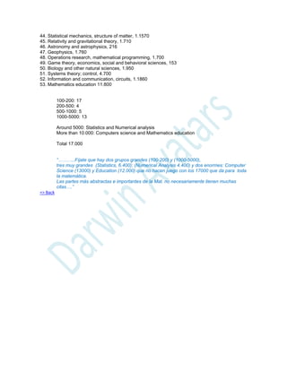 44. Statistical mechanics, structure of matter, 1.1570
45. Relativity and gravitational theory, 1.710
46. Astronomy and astrophysics, 216
47. Geophysics, 1.760
48. Operations research, mathematical programming, 1.700
49. Game theory, economics, social and behavioral sciences, 153
50. Biology and other natural sciences, 1.950
51. Systems theory; control, 4.700
52. Information and communication, circuits, 1.1860
53. Mathematics education 11.800
100-200: 17
200-500: 4
500-1000: 5
1000-5000: 13
Around 5000: Statistics and Numerical analysis
More than 10.000: Computers science and Mathematics education
Total 17.000
“………..Fíjate que hay dos grupos grandes (100-200) y (1000-5000),
tres muy grandes (Statistics, 6.400); (Numerical Analysis 4.400) y dos enormes: Computer
Science (13000) y Education (12.000) que no hacen juego con los 17000 que da para toda
la matemática.
Las partes más abstractas e importantes de la Mat. no necesariamente tienen muchas
citas….”
=> Back
 