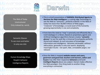 •This is a brief presentation of DARWIN, Distributed Agents to
Retrieve the Web Intelligence, a cutting edge Technology to
see the Web as "semantic", perfectly ordered. In the Web of
today live more than 30,000 millions of Web pages,
"creatures" of knowledge, a crucial asset of the humanity
growing exponentially in size and complexity.
The Web of Today
Unstructured
Only indexed by words
•From here the need to "map" it precisely and efficiently like a
Card Catalogue in a library. Based on proprietary agents and
Artificial Intelligence algorithms Darwin creates "semantic
glasses" to see the web like a Universal Encyclopedia perfectly
stored and indexed. As such any piece of knowledge -
information and intelligence - becomes retrievable, without
obfuscation, generally in only one search, displaying
meaningful results - not spam, fake, unreadable jargon, nor
relevant.
Semantic Glasses
To see more and better
In only one click
•Once the Web is mapped website owners and users,
governors and governed, teachers and learners, sellers and
buyers may infer their respective behaviors and build
Intelligent Reports about any subject. Darwin makes effective
the Web paradigm: One thing leads to another thing;
everything is connected.
Human Knowledge Maps
People’s behavior
Intelligence Reports
 