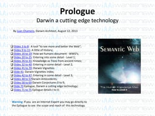 Prologue
Darwin a cutting edge technology
 Slides 3 to 8: A tool “to see more and better the Web”;
 Slides 9 to 15: A little of History;
 Slides 16 to 19: How we humans document - WWD’s;
 Slides 20 to 25: Entering into some detail - Level 1;
 Slides 26 to 31: Knowledge as Trees from ancient times;
 Slides 32 to 40: Entering in some detail - Level 2;
 Slides 41 to 70: Darwin Vignettes:
 Slide 41: Darwin Vignettes index;
 Slides 42 to 47: Entering in some detail - Level 3;
 Slides 48 to 57Darwin Antecedents;
 Slides 58 to 69 Darwin Conjectures 0 to 9;
 Slide 70 Epilogue, Darwin a cutting edge technology;
 Slides 71 to 75 Epilogue details I to V;
By Juan Chamero, Darwin Architect, August 12, 2013
Warning: If you are an Internet Expert you may go directly to
the Epilogue to see the scope and reach of this technology.
 