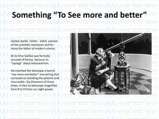 Something “To See more and better”
Galileo Galilei (1564 – 1642) pioneer
of the scientific revolution and for
many the father of modern science.
At its time Galileo was formally
accused of heresy because its
“sayings” about heliocentrism.
He invented the telescope a tool to
“see more and better” everything that
surround us including the polemic and
inscrutable sky (heavens) of those
times. In fact its telescope magnified
from 8 to 9 times our sight power.
 