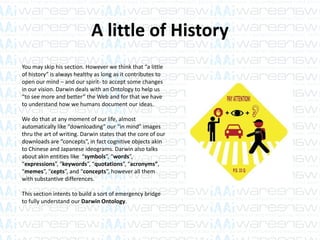 A little of History
You may skip his section. However we think that “a little
of history” is always healthy as long as it contributes to
open our mind – and our spirit- to accept some changes
in our vision. Darwin deals with an Ontology to help us
“to see more and better” the Web and for that we have
to understand how we humans document our ideas.
We do that at any moment of our life, almost
automatically like “downloading” our “in mind” images
thru the art of writing. Darwin states that the core of our
downloads are “concepts”, in fact cognitive objects akin
to Chinese and Japanese ideograms. Darwin also talks
about akin entities like “symbols”, “words”,
“expressions”, “keywords”, “quotations”, “acronyms”,
“memes”, “cepts”, and “concepts”, however all them
with substantive differences.
This section intents to build a sort of emergency bridge
to fully understand our Darwin Ontology.
 