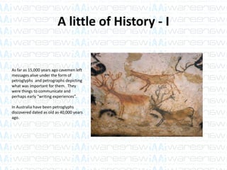 A little of History - I
As far as 15,000 years ago cavemen left
messages alive under the form of
petroglyphs and petrographs depicting
what was important for them. They
were things to communicate and
perhaps early “writing experiences”.
In Australia have been petroglyphs
discovered dated as old as 40,000 years
ago.
 