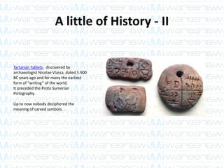 A little of History - II
Tartarian Tablets, discovered by
archaeologist Nicolae Vlassa, dated 5.900
BC years ago and for many the earliest
form of “writing” of the world.
It preceded the Proto Sumerian
Pictography .
Up to now nobody deciphered the
meaning of carved symbols.
 