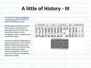 A little of History - III
A long journey from hyeroglyphics
to handwriting. From a picture or
object representing a word.
650 BC appeared Demotic writing,
which became a popular form,
developed from the Hieratic and
retained the features of the
hieroglyphic system, including word
and phonetic signs.
Primitive writing was ideographic as
opposed to phonetic. Some cultures
evolved rapidly towards phonetic
writing in which conventional signs
or letters represent a sound.
However ideographic writing still
exists in the Chinese and Japanese
ideograms of today.
 