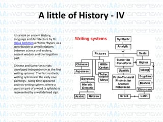 A little of History - IV
It’s a look on ancient History,
Language and Architecture by Dr.
Haluk Berkmen a PhD In Physics as a
contribution to unveil relations
between science and esotery,
ancient wisdom and the forgotten
past.
Chinese and Sumerian scripts
developed independently as the first
writing systems . The first synthetic
writing system was the early cave
paintings. Along time appeared
analytic writing systems where a
word or part of a word (a syllable) is
represented by a well defined sign.
 