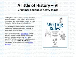 A little of History – VI
Grammar and those heavy things
Writing Rules as handwriting are learn at the hard
way. This book of Charles Gulotta try to alleviate
that burden with humorous and friendly cartoons.
For junior – high and high school students.
Our learning should tend to write properly and
meaningful., ideally as applying a “formula” to
express our “in mind” ideas.
Have you ever played the WFF’N Proof game to
enhance children abilities in logic and problem
solving?. Take into account that WFF which
stands for Well Formed Formula could be a way to
learn how to write WWD’s, Well Written
Documents. You may also try to learn a little of
grammar.
 