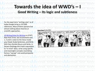 Towards the idea of WWD’s – I
Good Writing – Its logic and subtleness
For the exact term “writing rules” as of
today Google bring us 337,000
references. Most of them opinions but
almost nothing about theories or
scientific approaches.
10 Writing Rules for Writing as of NYT,
New York Times: we recommend rules
1, 5 and 6: Listen to the Voice Inside
your Head, Study Sentences, and Write
With Non-Zombie Nouns and Verbs. In
Darwin Ontology this triad is equivalent
to “in mind” ideas, write using specific
and meaningful concepts resembling
famous “sayings” and avoid pomposity
and abstraction.
 