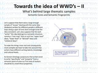 Towards the idea of WWD’s – II
What’s behind large thematic samples
Semantic Cores and Semantic Fingerprints
Let’s suppose that there exist a large enough
sample of “essays” dealing with the same idea
(diabetes) written for different people in different
ways along a span of time short enough to be the
idea consistent. Let’s also suppose that for each
“writer” the idea belongs to a semantic structure,
namely a “tree map” that as such has “upper level”
ideas, “lower level” or “derived” ideas and
“collateral ideas”.
To make the things more real and consequently
more complex we have to take into account that
writers have different writing talents, knowledge
and cultural levels.
As Darwin Ontology conjectures that writers tend
to write “specifically” and “properly” from a
semantic point of view our first step of analysis
should be to unveil these properties.
 