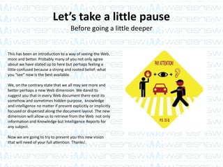 Let’s take a little pause
Before going a little deeper
This has been an introduction to a way of seeing the Web,
more and better. Probably many of you not only agree
about we have stated up to here but perhaps feeling a
little confused because a strong and rooted belief: what
you “see” now is the best available.
We, on the contrary state that we all may see more and
better perhaps a new Web dimension. We dared to
suggest you that in every Web document there exist its
somehow and sometimes hidden purpose, knowledge
and intelligence no matter if present explicitly or implicitly
focused or dispersed along the document layout. The new
dimension will allow us to retrieve from the Web not only
information and Knowledge but Intelligence Reports for
any subject.
Now we are going to try to present you this new vision
that will need of your full attention. Thanks!.
 