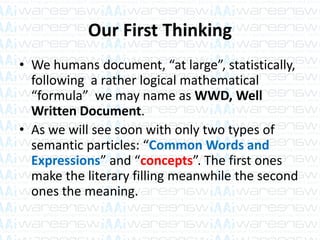Our First Thinking
• We humans document, “at large”, statistically,
following a rather logical mathematical
“formula” we may name as WWD, Well
Written Document.
• As we will see soon with only two types of
semantic particles: “Common Words and
Expressions” and “concepts”. The first ones
make the literary filling meanwhile the second
ones the meaning.
 