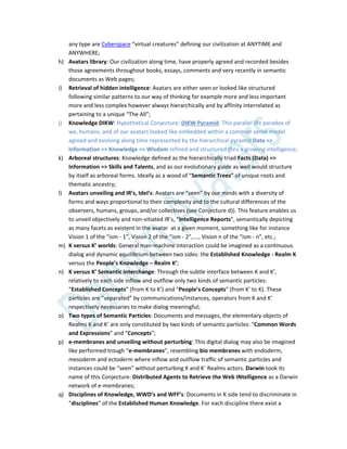 any type are Cyberspace “virtual creatures” defining our civilization at ANYTIME and
ANYWHERE;
h) Avatars library: Our civilization along time, have properly agreed and recorded besides
those agreements throughout books, essays, comments and very recently in semantic
documents as Web pages;
i) Retrieval of hidden intelligence: Avatars are either seen or looked like structured
following similar patterns to our way of thinking for example more and less important
more and less complex however always hierarchically and by affinity interrelated as
pertaining to a unique “The All”;
j) Knowledge DIKW: Hypothetical Conjecture: DIKW Pyramid. This parallel life paradox of
we, humans, and of our avatars looked like embedded within a common sense model
agreed and evolving along time represented by the hierarchical pyramid Data =>
Information => Knowledge => Wisdom refined and structured thru a growing intelligence;
k) Arboreal structures: Knowledge defined as the hierarchically triad Facts (Data) =>
Information => Skills and Talents, and as our evolutionary guide as well would structure
by itself as arboreal forms. Ideally as a wood of “Semantic Trees” of unique roots and
thematic ancestry;
l) Avatars unveiling and IR’s, IdeI’s: Avatars are “seen” by our minds with a diversity of
forms and ways proportional to their complexity and to the cultural differences of the
observers, humans, groups, and/or collectives (see Conjecture d)). This feature enables us
to unveil objectively and non-vitiated IR’s, “Intelligence Reports”, semantically depicting
as many facets as existent in the avatar at a given moment, something like for instance
Vision 1 of the “ism - 1”, Vision 2 of the “ism - 2”,…., Vision n of the “ism - n”, etc.;
m) K versus K’ worlds: General man-machine interaction could be imagined as a continuous
dialog and dynamic equilibrium between two sides: the Established Knowledge - Realm K
versus the People’s Knowledge – Realm K’;
n) K versus K’ Semantic interchange: Through the subtle interface between K and K’,
relatively to each side inflow and outflow only two kinds of semantic particles:
“Established Concepts” (from K to K’) and “People’s Concepts” (from K’ to K). These
particles are “separated” by communications/instances, operators from K and K’
respectively necessaries to make dialog meaningful;
o) Two types of Semantic Particles: Documents and messages, the elementary objects of
Realms K and K’ are only constituted by two kinds of semantic particles: “Common Words
and Expressions” and “Concepts”;
p) e-membranes and unveiling without perturbing: This digital dialog may also be imagined
like performed trough “e-membranes”, resembling bio membranes with endoderm,
mesoderm and ectoderm where inflow and outflow traffic of semantic particles and
instances could be “seen” without perturbing K and K` Realms actors. Darwin took its
name of this Conjecture: Distributed Agents to Retrieve the Web INtelligence as a Darwin
network of e-membranes;
q) Disciplines of Knowledge, WWD’s and WFF’s: Documents in K side tend to discriminate in
“disciplines” of the Established Human Knowledge. For each discipline there exist a
 