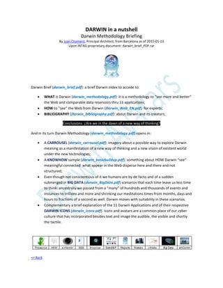 DARWIN in a nutshell
Darwin Methodology Briefing
By Juan Chamero, Principal Architect, from Barcelona as of 2015-01-13
Upon INTAG proprietary document: darwin_brief_PDF.rar
Darwin Brief (darwin_brief.pdf): a brief Darwin index to accede to:
 WHAT is Darwin (darwin_methodology.pdf): it is a methodology to “see more and better”
the Web and comparable data reservoirs thru 11 applications;
 HOW to “see” the Web from Darwin (Darwin_Web_EN.pdf): for experts;
 BIBLIOGRAPHY (Darwin_bibliography.pdf): about Darwin and its creators;
Conclusions: ¿Are we in the dawn of a new way of thinking?
And in its turn Darwin Methodology (darwin_methodology.pdf) opens in:
 A CARROUSEL (darwin_carrousel.pdf): imagery about a possible way to explore Darwin
meaning as a manifestation of a new way of thinking and a new vision of existent world
under the new technologies;
 A KNOWHOW sample (darwin_basicbuildup.pdf): something about HOW Darwin “see”
meaningful connected what appear in the Web disperse here and there and not
structured;
 Even though not conscientious of it we humans are by de facto and of a sudden
submerged in BIG DATA (darwin_BigData.pdf) scenarios that each time leave us less time
to think: ancestrally we passed from a “many” of hundreds and thousands of events and
instances to trillions and more and shrinking our meditations times from months, days and
hours to fractions of a second as well. Darwin moves with suitability in these scenarios.
 Complementary a brief explanation of the 11 Darwin Applications and of their respective
DARWIN ICONS (darwin_icons.pdf). Icons and avatars are a common place of our cyber
culture that has incorporated besides text and image the audible, the visible and shortly
the tactile.
=> Back
 