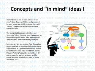 Concepts and “in mind” ideas I
“In mind” ideas: we all have billions of “in
mind” ideas however hidden and protected
for ever unless we decide to share them with
“others” via gestures and written and oral
communication.
The Semantic Web deals with ideas and
“concepts”, ideas that that from Plato could be
shared and agreed about their meanings via
“explanations” and illustrated by examples.
Someone at right got an idea: how Conceptual
Maps may help us improve the learning. Let’s
suppose that at a given moment many people
have the same idea. How could them realize
they are “talking” about the same idea?. Of
course, even for a given language and for
native language people is not easy to agree
about that, isn’t?
 