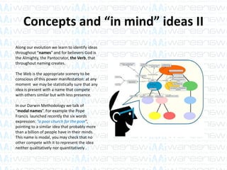Concepts and “in mind” ideas II
Along our evolution we learn to identify ideas
throughout “names” and for believers God is
the Almighty, the Pantocrator, the Verb, that
throughout naming creates.
The Web is the appropriate scenery to be
conscious of this power manifestation: at any
moment we may be statistically sure that any
idea is present with a name that compete
with others similar but with less presence.
In our Darwin Methodology we talk of
“modal names”. For example the Pope
Francis launched recently the six words
expression: “a poor church for the poor”,
pointing to a similar idea that probably more
than a billion of people have in their minds.
This name is modal, you may check that no
other compete with it to represent the idea
neither qualitatively nor quantitatively .
 