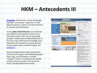 HKM – Antecedents III
Propaedia, the Britannica Human Knowledge
overview is a semantic “index tree” of 130
Major Disciplines. It opens in 10 main branches,
41 sections and 167 divisions.
It’s the adieu of the Britannica at its 2010 last
print edition as they continue online. It’s an
heterodox outline of the Human Knowledge,
perhaps a master piece of Authoritativeness at
the classic style, defining the knowledge some
Authorities see instead of a consensual work
trying to agree about and define it as is. See
syntopicon.
Britannica Global Edition 2010 contained 30
volumes,18,251 pages, with 8,500 photographs,
maps, flags, and illustrations in smaller
"compact" volumes. It contained over 40,000
articles written by scholars from across the
world, including Nobel Prize winners.
 