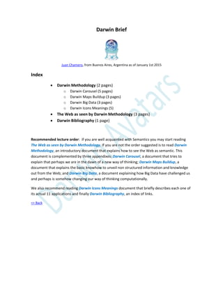 Darwin Brief
Juan Chamero, from Buenos Aires, Argentina as of January 1st 2015
Index
 Darwin Methodology (2 pages)
o Darwin Carousel (5 pages)
o Darwin Maps Buildup (3 pages)
o Darwin Big Data (3 pages)
o Darwin Icons Meanings (5)
 The Web as seen by Darwin Methodology (3 pages)
 Darwin Bibliography (1 page)
Recommended lecture order: if you are well acquainted with Semantics you may start reading
The Web as seen by Darwin Methodology. If you are not the order suggested is to read Darwin
Methodology, an introductory document that explains how to see the Web as semantic. This
document is complemented by three appendixes: Darwin Carousel, a document that tries to
explain that perhaps we are in the dawn of a new way of thinking; Darwin Maps Buildup, a
document that explains the basic knowhow to unveil non structured information and knowledge
out from the Web; and Darwin Big Data, a document explaining how Big Data have challenged us
and perhaps is somehow changing our way of thinking computationally.
We also recommend reading Darwin Icons Meanings document that briefly describes each one of
its actual 11 applications and finally Darwin Bibliography, an index of links.
=> Back
 