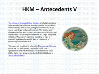 HKM – Antecedents V
The Library of Congress Online Catalog , briefly LOC, contains
approximately 14 million records representing books, serials,
computer files, manuscripts, cartographic materials, music,
sound recordings, and visual materials. The Catalog also
displays searching aids for users, such as cross-references and
scope notes. The catalog records reside in a single integrated
database; they are not separated according to type of
material, language of material, date of cataloging, or
processing/circulation status.
This reservoir is related to others like The American Memory
of the LOC. Its Web growth concerning traffic, use,
sponsorships and initiatives looks like a little frozen since
2005. It also have an agreement with UNESCO to build a
World Digital Library.
 