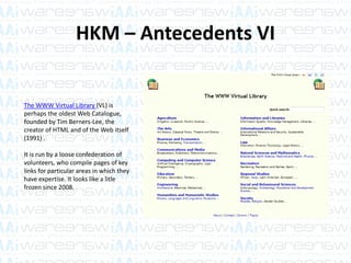 HKM – Antecedents VI
The WWW Virtual Library (VL) is
perhaps the oldest Web Catalogue,
founded by Tim Berners-Lee, the
creator of HTML and of the Web itself
(1991) .
It is run by a loose confederation of
volunteers, who compile pages of key
links for particular areas in which they
have expertise. It looks like a litle
frozen since 2008.
 