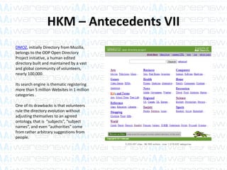 HKM – Antecedents VII
DMOZ, initially Directory from Mozilla,
belongs to the ODP Open Directory
Project initiative, a human edited
directory built and maintained by a vast
and global community of volunteers,
nearly 100,000.
Its search engine is thematic registering
more than 5 million Websites in 1 million
categories .
One of its drawbacks is that volunteers
rule the directory evolution without
adjusting themselves to an agreed
ontology, that is “subjects”, “subject
names”, and even “authorities” come
from rather arbitrary suggestions from
people.
 