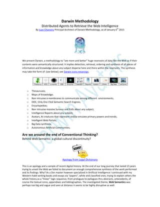 Darwin Methodology
Distributed Agents to Retrieve the Web Intelligence
By Juan Chamero Principal Architect of Darwin Methodology, as of January 6th
2015
We present Darwin, a methodology to “see more and better” huge reservoirs of data like the Web as if their
contents were semantically structured. It implies detection, retrieval, ordering and synthesis of all pieces of
information and knowledge about any subject disperse here and there within the reservoirs. The synthesis
may take the form of: (see below); see Darwin icons meanings;
o Thesauruses;
o Maps of Knowledge;
o Non intrusive e-membranes to communicate among different environments;
o OOC, Only One Click Semantic Search Engines;
o Encyclopedias;
o Non intrusive massive Surveys and Polls about any subject;
o Intelligence Reports about any subject;
o Avatars, AI creatures that represent and/or emulate primary powers and trends;
o Intelligent Web Portals;
o Big Data synthesis;
o Autonomous Artificial Communities;
Are we around the end of Conventional Thinking?
Behind Web Semantic: a global cultural discontinuity?
Apology from Legal Dictionary
This is an apology and a sample of recent digital history: At the end of our long journey that lasted 15 years
trying to unveil the Web we failed to document an enough comprehensive synthesis of the work performed
and its findings. Why? As a Zen master however specialized in Artificial Intelligence I continued with my
Western habit writing books and essays via “papers”, white and classified ones, trying to explain others the
whole history as a “linear” logic sequence, from prologues to epilogues thru abstracts, antecedents, of
course the textual cores, appendixes and bibliographies. The investigated theme, Web Semantics was
perhaps too big and vague and seen at distance it seems to be highly disruptive as well.
 