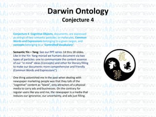 Darwin Ontology
Conjecture 4
Conjecture 4: Cognitive Objects, documents, are expressed
as strings of two semantic particles or molecules, Common
Words and Expressions belonging to a given Jargon, and
concepts belonging to a “Controlled Vocabulary”.
Semantic Yin – Yang: See our PPT series 14 thru 18 slides.
Like in the Yin- Yang monad we humans document via two
types of particles: one to communicate the content essence
of our “in mind” ideas (Concepts) and other for literary filling
to make our documents more comprehensive and friendly
(Common Words and Expressions”).
One thing astonished me in the past when dealing with
newspaper marketing people was that they talk of the
“cognitive” content as “blank”, only attractors of a physical
media to carry ads and businesses. On the contrary for
regular users like you and me, the newspaper is a media that
reduces our ignorance, our uncertainty, and ads just filling.
 