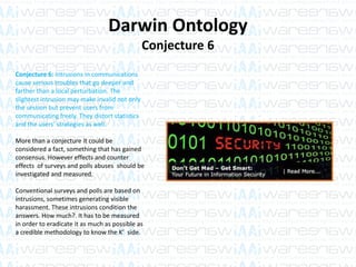Darwin Ontology
Conjecture 6
Conjecture 6: Intrusions in communications
cause serious troubles that go deeper and
farther than a local perturbation. The
slightest intrusion may make invalid not only
the session but prevent users from
communicating freely. They distort statistics
and the users’ strategies as well.
More than a conjecture it could be
considered a fact, something that has gained
consensus. However effects and counter
effects of surveys and polls abuses should be
investigated and measured.
Conventional surveys and polls are based on
intrusions, sometimes generating visible
harassment. These intrusions condition the
answers. How much?. It has to be measured
in order to eradicate it as much as possible as
a credible methodology to know the K’ side.
 