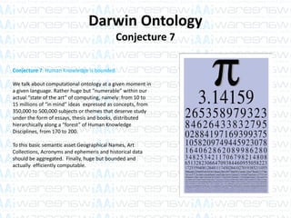 Darwin Ontology
Conjecture 7
Conjecture 7: Human Knowledge is bounded.
We talk about computational ontology at a given moment in
a given language. Rather huge but “numerable” within our
actual “state of the art” of computing, namely: from 10 to
15 millions of “in mind” ideas expressed as concepts, from
350,000 to 500,000 subjects or themes that deserve study
under the form of essays, thesis and books, distributed
hierarchically along a “forest” of Human Knowledge
Disciplines, from 170 to 200.
To this basic semantic asset Geographical Names, Art
Collections, Acronyms and ephemeris and historical data
should be aggregated. Finally, huge but bounded and
actually efficiently computable.
 
