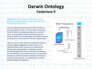 Darwin Ontology
Conjecture 9
Conjecture 9: Given a Historical Reservoir we may
generate its related Thesaurus and a collection of its
main Subjects and Themes.
See ours slides of the Series How To See The Web as
Semantically Structured. In fact to unveil a Thesaurus
from the Web is a complex procedure as a series of
steps that resembles industrial refinery processes
trying to obtain in each step lighter and subtler products
(as we go from root to leaves). The key are good seeds.
Take into account that seeds are imagined by humans
based on agents suggestions. Once a seed is pre
selected Darwin starts its grow up to medium size.
Wrong seeds rapidly guide to anomalous results
meanwhile good ones evolve coherently maintaining
the arboreal form. Good seeds are grown up to full size
however its coherency under continuous monitoring.
Finally full size solutions are submitted to a Human
Board of Experts for approval.
 