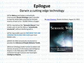 Epilogue
Darwin a cutting edge technology
 The Web as_is of today is semantically
unstructured. Darwin Ontology make it possible
to map the whole Web unveiling the thematic
essence of each of its + 30,000 millions of pages.
 This map behave like “Semantic Glasses” that
enable users to see the Web as “semantically
structured”, without interfering with it.
 The map enable users to FIND WHAT THEY ARE
LOOKING FOR IN ONLY ONE CLICK even from
Mobile units.
 With the Web semantically structured it is
possible the Inference of People Behavior Trends.
 Darwin Ontology enable humans to detect and
retrieve all pieces of information and intelligence
disperse in the Web about ANY THEME and
synthesize through it precise and meaningful
Intelligence Reports.
By Juan Chamero, Darwin Architect, August 12, 2013
 