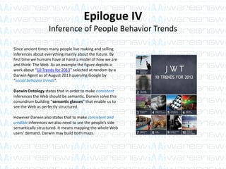 Epilogue IV
Inference of People Behavior Trends
Since ancient times many people live making and selling
inferences about everything mainly about the future. By
first time we humans have at hand a model of how we are
and think: The Web. As an example the figure depicts a
work about “10 Trends for 2013” selected at random by a
Darwin Agent as of August 2013 querying Google by
“social behavior trends”.
Darwin Ontology states that in order to make consistent
inferences the Web should be semantic. Darwin solve this
conundrum building “semantic glasses” that enable us to
see the Web as perfectly structured.
However Darwin also states that to make consistent and
credible inferences we also need to see the people’s side
semantically structured. It means mapping the whole Web
users’ demand. Darwin may build both maps.
 