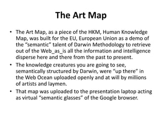 The Art Map
• The Art Map, as a piece of the HKM, Human Knowledge
Map, was built for the EU, European Union as a demo of
the “semantic” talent of Darwin Methodology to retrieve
out of the Web_as_is all the information and intelligence
disperse here and there from the past to present.
• The knowledge creatures you are going to see,
semantically structured by Darwin, were “up there” in
the Web Ocean uploaded openly and at will by millions
of artists and laymen.
• That map was uploaded to the presentation laptop acting
as virtual “semantic glasses” of the Google browser.
 