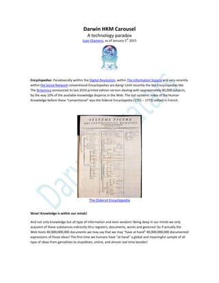 Darwin HKM Carousel
A technology paradox
Juan Chamero, as of January 5th
2015
Encyclopedias: Paradoxically wiithin the Digital Revolution, within The Information Society and very recently
within the Social Network conventional Encyclopedias are dying! Until recently the last Encyclopedias like
The Britannica announced its last 2010 printed edition version dealing with approximately 80,000 subjects,
by the way 10% of the available knowledge disperse in the Web. The last systemic index of the Human
Knowledge before these “conventional” was the Diderot Encyclopedia (1751 – 1772) edited in French.
The Diderot Encyclopedia
Wow! Knowledge is within our minds!
And not only knowledge but all type of information and even wisdom! Being deep in our minds we only
acquaint of these substances indirectly thru registers, documents, works and gestures! So if actually the
Web hosts 40,000,000,000 documents we may say that we may “have at hand” 40,000,000,000 documented
expressions of those ideas! The first time we humans have “at hand” a global and meaningful sample of all
type of ideas from genialities to stupidities, online, and almost real time besides!
 