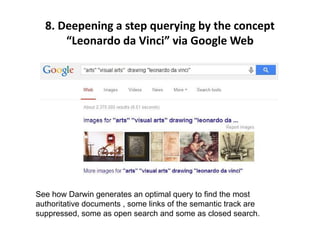 8. Deepening a step querying by the concept
“Leonardo da Vinci” via Google Web
See how Darwin generates an optimal query to find the most
authoritative documents , some links of the semantic track are
suppressed, some as open search and some as closed search.
 