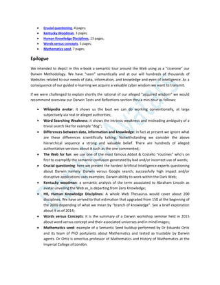  Crucial questioning, 4 pages;
 Kentucky Woodman, 3 pages;
 Human Knowledge Disciplines, 13 pages;
 Words versus concepts, 5 pages;
 Mathematics seed, 7 pages;
Epilogue
We intended to depict in this e-book a semantic tour around the Web using as a “cicerone” our
Darwin Methodology. We have “seen” semantically and at our will hundreds of thousands of
Websites related to our needs of data, information, and knowledge and even of intelligence. As a
consequence of our guided e-learning we acquire a valuable cyber wisdom we want to transmit.
If we were challenged to explain shortly the rational of our alleged “acquired wisdom” we would
recommend overview our Darwin Tests and Reflections section thru a mini tour as follows:
 Wikipedia avatar: it shows us the best we can do working conventionally, at large
subjectively via real or alleged authorities;
 Word Searching Weakness: it shows the intrinsic weakness and misleading ambiguity of a
trivial search like for example “dog”;
 Differences between data, information and knowledge: in fact at present we ignore what
are these differences scientifically talking. Notwithstanding we consider the above
hierarchical sequence a strong and valuable belief. There are hundreds of alleged
authoritative versions about it such as the one commented;
 The Web for fun: we use one of the most famous Abbot & Costello “routines” who’s on
first to exemplify the semantic confusion generated by bad and/or incorrect use of words;
 Crucial questioning: here we present the hardest Artificial Intelligence experts questioning
about Darwin namely: Darwin versus Google search; successfully high impact and/or
disruptive applications uses examples; Darwin ability to work within the Dark Web;
 Kentucky woodman: a semantic analysis of the term associated to Abraham Lincoln as
avatar unveiling the Web as_is departing from Zero Knowledge;
 HK, Human Knowledge Disciplines: A whole Web Thesaurus would cover about 200
disciplines. We have arrived to that estimation that upgraded from 150 at the beginning of
the 2000 depending of what we mean by “branch of knowledge”. See a brief exploration
about it as of 2014;
 Words versus Concepts: it is the summary of a Darwin workshop seminar held in 2015
about word versus concept and their associated universes and in mind images;
 Mathematics seed: example of a Semantic Seed buildup performed by Dr Eduardo Ortiz
and its team of PhD postulants about Mathematics and tested as trustable by Darwin
agents. Dr Ortiz is emeritus professor of Mathematics and History of Mathematics at the
Imperial College of London.
 