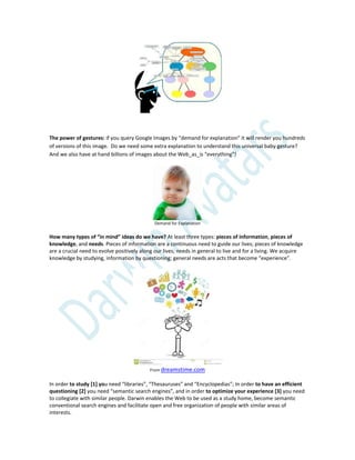 The power of gestures: if you query Google Images by “demand for explanation” it will render you hundreds
of versions of this image. Do we need some extra explanation to understand this universal baby gesture?
And we also have at hand billions of images about the Web_as_is “everything”!
Demand for Explanation
How many types of “in mind” ideas do we have? At least three types: pieces of information, pieces of
knowledge, and needs. Pieces of information are a continuous need to guide our lives; pieces of knowledge
are a crucial need to evolve positively along our lives; needs in general to live and for a living. We acquire
knowledge by studying, information by questioning; general needs are acts that become “experience”.
From dreamstime.com
In order to study [1] you need “libraries”, “Thesauruses” and “Encyclopedias”; In order to have an efficient
questioning [2] you need “semantic search engines”, and in order to optimize your experience [3] you need
to collegiate with similar people. Darwin enables the Web to be used as a study home, become semantic
conventional search engines and facilitate open and free organization of people with similar areas of
interests.
 
