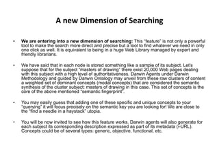 A new Dimension of Searching
• We are entering into a new dimension of searching: This “feature” is not only a powerful
tool to make the search more direct and precise but a tool to find whatever we need in only
one click as well. It is equivalent to being in a huge Web Library managed by expert and
friendly librarians.
• We have said that in each node is stored something like a sample of its subject. Let’s
suppose that for the subject “masters of drawing” there exist 20,000 Web pages dealing
with this subject with a high level of authoritativeness. Darwin Agents under Darwin
Methodology and guided by Darwin Ontology may unveil from these raw clusters of content
a weighted set of dominant concepts (modal concepts) that are considered the semantic
synthesis of the cluster subject: masters of drawing in this case. This set of concepts is the
core of the above mentioned “semantic fingerprint”.
• You may easily guess that adding one of these specific and unique concepts to your
“querying” it will focus precisely on the semantic key you are looking for! We are close to
the “find a needle in a haystack” utopia.
• You will be now invited to see how this feature works. Darwin agents will also generate for
each subject its corresponding description expressed as part of its metadata (i-URL).
Concepts could be of several types: generic, objective, functional, etc.
 