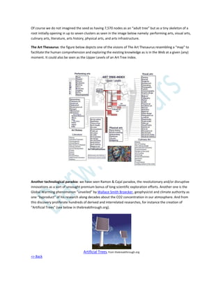 Of course we do not imagined the seed as having 7,570 nodes as an “adult tree” but as a tiny skeleton of a
root initially opening in up to seven clusters as seen in the image below namely: performing arts, visual arts,
culinary arts, literature, arts history, physical arts, and arts infrastructure.
The Art Thesaurus: the figure below depicts one of the visions of The Art Thesaurus resembling a “map” to
facilitate the human comprehension and exploring the existing knowledge as is in the Web at a given (any)
moment. It could also be seen as the Upper Levels of an Art Tree index.
Another technological paradox: we have seen Ramon & Cajal paradox, the revolutionary and/or disruptive
innovations as a sort of unsought premium bonus of long scientific exploration efforts. Another one is the
Global Warming phenomenon ”unveiled” by Wallace Smith Broecker, geophysicist and climate authority as
one “byproduct” of his research along decades about the CO2 concentration in our atmosphere. And from
this discovery proliferate hundreds of derived and interrelated researches, for instance the creation of
“Artificial Trees” (see below in thebreakthrough.org).
Artificial Trees, from thebreakthrough.org
=> Back
 