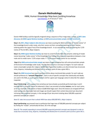 Darwin Methodology
HKM, Human Knowledge Map basic building knowhow
Juan Chamero, as of January 5th
2015
Darwin HKM buildup could be logically imagined along a sequence of four mega steps, namely: a) MS’s data
discovery; b) HKM Logical Skeleton buildup; c) HKM unstructured data sample; d) HKM structured.
Step 1: By MS’s, Major Subjects data discovery we mean scouting the Web to retrieve all “modal names” of
the knowledge branch under study, only their names not their conceptual meaning not their relative
ordering within the Logical Tree of the knowledge branch. In our example we mean discovering the 7,570
names of The Art MS’s, Major Subjects.
Step 2: By HKM Logical Skeleton buildup we mean to unveil from the Web the semantic ordering of modal
names becoming “nodes names” of the Knowledge Tree finding the unique correspondence between a tree
node and its modal name: 7,570 unique nodes  7,570 unique modal names for our example.
Step 3: By HKM unstructured data sample we mean a huge conceptual but still unstructured data sample
of the branch of knowledge under study. This Big Data scenario is not easy to imagine: For each node we
need a meaningful sample (for instance 10,000 Web Pages) that enables us to discriminate how structured,
noisy, disperse, misleading and diluted from its semantic point of view a given MS is.
Step 4: By HKM structured we mean a synthesis of the above mentioned data sample: for each node we
should synthesize its “semantic fingerprint”, a set or sets of specific concepts that statistically and ideally
are used in the Web_as_is at a given moment and for a given pair language culture to describe the subject
inspected.
Step 3 Performing: Let’s suppose that somehow we have already successfully performed steps 1 and 2
starting step 3. Using the names list obtained in Step 1 we proceed to buildup textons, one for each name,
as for our example 7,570 textons of about 10,000 Web Pages each. Once the textons are stripped off from
code leaving only meaningful text and images we should inspect their content document per document
retrieving their potential concepts, in the average 50 per document totaling about 500,000 suspected
potential concepts per subject!
Note 01: take into account that a whole HKM have about 800,000 MS’s, Major Subjects.
Step 4 performing: we proceed now to synthesize that huge mass of 500,000 potential concepts per subject
by finding the “modal”, semantically the best, 50 in the average.
Note 02: The sample expanding to around 500,000 suspected potential concepts was designed in order to
study how structured, noisy, disperse, misleading and diluted from its semantic point of view a given MS is.
 