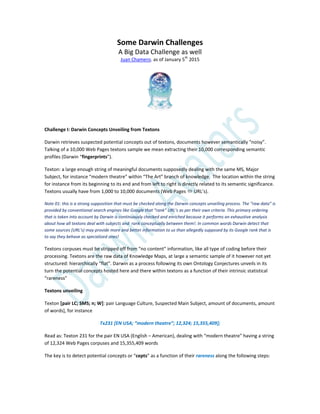 Some Darwin Challenges
A Big Data Challenge as well
Juan Chamero. as of January 5th
2015
Challenge I: Darwin Concepts Unveiling from Textons
Darwin retrieves suspected potential concepts out of textons, documents however semantically “noisy”.
Talking of a 10,000 Web Pages textons sample we mean extracting their 10,000 corresponding semantic
profiles (Darwin “fingerprints”).
Texton: a large enough string of meaningful documents supposedly dealing with the same MS, Major
Subject, for instance “modern theatre” within “The Art” branch of knowledge. The location within the string
for instance from its beginning to its end and from left to right is directly related to its semantic significance.
Textons usually have from 1,000 to 10,000 documents (Web Pages  URL’s).
Note 01: this is a strong supposition that must be checked along the Darwin concepts unveiling process. The “raw data” is
provided by conventional search engines like Google that “rank” URL’s as per their own criteria. This primary ordering
that is taken into account by Darwin is continuously checked and enriched because it performs an exhaustive analysis
about how all textons deal with subjects and rank conceptually between them!. In common words Darwin detect that
some sources (URL’s) may provide more and better information to us than allegedly supposed by its Google rank that is
to say they behave as specialized ones!
Textons corpuses must be stripped off from “no content” information, like all type of coding before their
processing. Textons are the raw data of Knowledge Maps, at large a semantic sample of it however not yet
structured: hierarchically “flat”. Darwin as a process following its own Ontology Conjectures unveils in its
turn the potential concepts hosted here and there within textons as a function of their intrinsic statistical
“rareness”
Textons unveiling
Texton [pair LC; SMS; n; W]: pair Language Culture, Suspected Main Subject, amount of documents, amount
of words], for instance
Tx231 *EN USA; “modern theatre”; 12,324; 15,355,409+;
Read as: Texton 231 for the pair EN USA (English – American), dealing with “modern theatre” having a string
of 12,324 Web Pages corpuses and 15,355,409 words
The key is to detect potential concepts or “cepts” as a function of their rareness along the following steps:
 