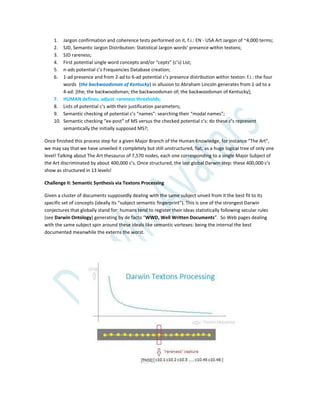 1. Jargon confirmation and coherence tests performed on it, f.i.: EN - USA Art Jargon of ~4,000 terms;
2. SJD, Semantic Jargon Distribution: Statistical Jargon words’ presence within textons;
3. SJD rareness;
4. First potential single word concepts and/or “cepts” (c’s) List;
5. n-ads potential c’s Frequencies Database creation;
6. 1-ad presence and from 2-ad to 6-ad potential c’s presence distribution within texton: f.i.: the four
words {the backwoodsman of Kentucky} in allusion to Abraham Lincoln generates from 1-ad to a
4-ad: [the; the backwoodsman; the backwoodsman of; the backwoodsman of Kentucky];
7. HUMAN defines, adjust rareness thresholds;
8. Lists of potential c’s with their justification parameters;
9. Semantic checking of potential c’s “names”: searching their “modal names”;
10. Semantic checking “ex-post” of MS versus the checked potential c’s: do these c’s represent
semantically the initially supposed MS?;
Once finished this process step for a given Major Branch of the Human Knowledge, for instance “The Art”,
we may say that we have unveiled it completely but still unstructured, flat, as a huge logical tree of only one
level! Talking about The Art thesaurus of 7,570 nodes, each one corresponding to a single Major Subject of
the Art discriminated by about 400,000 c’s. Once structured, the last global Darwin step: these 400,000 c’s
show as structured in 13 levels!
Challenge II: Semantic Synthesis via Textons Processing
Given a cluster of documents supposedly dealing with the same subject unveil from it the best fit to its
specific set of concepts (ideally its “subject semantic fingerprint”). This is one of the strongest Darwin
conjectures that globally stand for: humans tend to register their ideas statistically following secular rules
(see Darwin Ontology) generating by de facto “WWD, Well Written Documents”. So Web pages dealing
with the same subject spin around these ideals like semantic vortexes: being the internal the best
documented meanwhile the externs the worst.
 