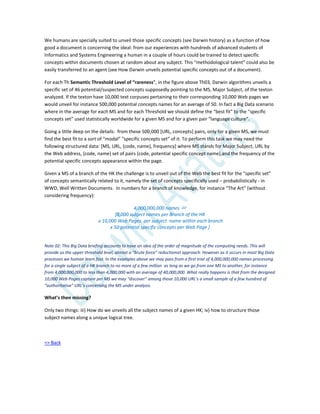 We humans are specially suited to unveil those specific concepts (see Darwin history) as a function of how
good a document is concerning the ideal: from our experiences with hundreds of advanced students of
Informatics and Systems Engineering a human in a couple of hours could be trained to detect specific
concepts within documents chosen at random about any subject. This “methodological talent” could also be
easily transferred to an agent (see How Darwin unveils potential specific concepts out of a document).
For each Th Semantic Threshold Level of “rareness”, in the figure above Th03, Darwin algorithms unveils a
specific set of 46 potential/suspected concepts supposedly pointing to the MS, Major Subject, of the texton
analyzed. If the texton have 10,000 text corpuses pertaining to their corresponding 10,000 Web pages we
would unveil for instance 500,000 potential concepts names for an average of 50. In fact a Big Data scenario
where in the average for each MS and for each Threshold we should define the “best fit” to the “specific
concepts set” used statistically worldwide for a given MS and for a given pair “language culture”.
Going a little deep on the details: from these 500,000 [URL, concepts] pairs, only for a given MS, we must
find the best fit to a sort of “modal” “specific concepts set” of it. To perform this task we may need the
following structured data: [MS, URL, {code, name}, frequency] where MS stands for Major Subject, URL by
the Web address, {code, name} set of pairs (code, potential specific concept name),and the frequency of the
potential specific concepts appearance within the page.
Given a MS of a branch of the HK the challenge is to unveil out of the Web the best fit for the “specific set”
of concepts semantically related to it, namely the set of concepts specifically used – probabilistically - in
WWD, Well Written Documents. In numbers for a branch of knowledge, for instance “The Art” (without
considering frequency):
4,000,000,000 names 
[8,000 subject names per Branch of the HK
x 10,000 Web Pages per subject name within each branch
x 50 potential specific concepts per Web Page ]
Note 02: This Big Data briefing accounts to have an idea of the order of magnitude of the computing needs. This will
provide us the upper threshold level, almost a “brute force” reductionist approach. However as it occurs in most Big Data
processes we human learn fast. In the examples above we may pass from a first trial of 4,000,000,000 names processing
for a single subject of a HK branch to no more of a few million as long as we go from one MS to another, for instance
from 4,000,000,000 to less than 4,000,000 with an average of 40,000,000. What really happens is that from the designed
10,000 Web Pages capture per MS we may “discover” among those 10,000 URL’s a small sample of a few hundred of
“authoritative” URL’s concerning the MS under analysis.
What’s then missing?
Only two things: iii) How do we unveils all the subject names of a given HK; iv) how to structure those
subject names along a unique logical tree.
=> Back
 