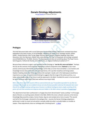 Darwin Ontology Adjustments
By Juan Chamero as of February 19th 2016
The Al is mentally imagined (“in mind image”):
Keeping it in mind – Poetry By Heart, Oxford Dictionaries
Prologue
This brief document deals with crucial Cyberspace fundamental findings. Documents reviewed have been
biographies and classic essays, to my knowledge, related to the scope of our ontology namely: Galileo
Galilei, Claude Shannon, Alan Turing, Roger Penrose, Albert Einstein, Stephen Hawking, Plato, René
Descartes, John Von Neumann, Nikola Tesla, Jaime Balmes, The Tao Te Ching book, Zen writings nucleated
around Bodhidharma, The Bible: Genesis, The Apocalypses and why not something about The Pope Francis,
Saint Augustin, Teilhard de Chardin and Umberto Eco, an atypical intellectual cocktail isn’t ?!
Because these rehearses surged a new updated Darwin Ontology to “see the ALL more and better”. Perhaps
this ALL be the common mind image the intelligence cocktail components share: Rational: a) Our mind
process continuously information and knowledge; b) this help us to live more and better; c) via intuition and
knowledge humans document their acts and experiences, let’s say their knowhow and living avatars.
Stephen Hawking states that these registrations (for example in books and in the Cyberspace) would be as
important as our lives. As a preliminary thinking he suggests that the image of the whole world as_is as
today and probably seeds of our future could be expressed in the Web. Provided this assert is true we would
be less of what we really could! (And even without recurring to God).
Note: does these assertions sound a little as science fiction for you? It would be equivalent to say that via
ontologies like Darwin we are enabled to know not only the best possible truths but the absolute best ones!
And all this without creating nothing new at human or artificial Intelligence level, simple unveiling all the
pieces of truth that somehow are disperse and semi hidden in the Web: almost a paradox of negentropy!
The adjustments have been synthesized in a 4 pages document denominated “avatar_buildup”. Its first page
deals of Darwin as unveiling avatars diluted in the Web. Within this vision a Darwin outcome as the Human
Knowledge Map would be simply a Human Avatar, big one and complex but at last an avatar! The second
and half of the third page is devoted to the epilogue that resumes the Darwin Ontology adaptations
performed in order to unveil not only what is actually visible but what is actually hidden or invisible as
avatars. These adjustments close our ontology with a finishing touch! => Back
 