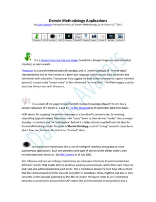 Darwin Methodology Applications
By Juan Chamero Principal Architect of Darwin Methodology, as of January 11th
2015
It is a dreamstime.com free use image. Search thru Google Images via query [teacher
clip dino] as open search.
Thesaurus is a sort of reference book of concepts, and in Darwin Ontology of “in mind ideas”
represented by one or more words of a given pair language culture usually with synonyms and
sometimes with antonyms. Thesauruses may suggest the best suited synonym for a given moment
(present) named as the “modal name” of the referenced “in mind idea”. The Web imagery used to
associate thesauruses with dinosaurs.
It is a vision of the upper levels of a HKM, Human Knowledge Map of The Art. See a
sample extraction of it sheets 1, 2 and 3, (Theatre Mapping) as of September 2008 from Spain.
HKM stands for mapping the whole knowledge or a branch of it, semantically, by meaning,
resembling Logical Inverted Trees from their “roots” down to their derived “nodes” thru a unique
ancestry. Its content and the “intelligence” behind it is detected and unveiled from the Web by
Darwin Methodology under the guide of Darwin Ontology, a set of “strong” semantic conjectures
about how we, humans, document our “in mind” ideas.
Non intrusive e-membranes like a sort of intelligent interface among two or more
autonomous applications. Each one provides some type of service to the others under a non
intrusive operation scenario. See BBC Science as of July 2003.
Non intrusive and non perturbing e-membranes are necessary interfaces to communicate two
different “words” that enable both to continue working autonomously, within their own hierarchy
and rules and without perturbing each other. The e-membrane designers must have into account
that the communicated systems may not only differ in objectives, times, rhythms, but also in their
semantic. In the example published by the BBC of London the figure refers to an e-membrane
between a conventional procurement SAP system (for an international oil corporation) and a
 