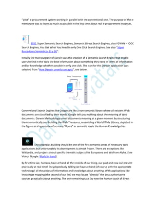 “pilot” e-procurement system working in parallel with the conventional one. The purpose of the e-
membrane was to learn as much as possible in the less time about real e-procurement instances.
SSSE, Super Semantic Search Engines, Semantic Direct Search Engines, also YGWYN – IOOC
Search Engines, You Get What You Need In only One Click Search Engines. See also “Súper
Buscadores Semánticos (i) y (II)”.
Initially the main purpose of Darwin was the creation of a Semantic Search Engine that enable
users to find in the Web the best information about something they need in terms of information
and/or knowledge whether possible in only one click. The icon for this Darwin application was
selected from “How Darwin unveils concepts”, see below.
Conventional Search Engines like Google are like a non semantic library where all existent Web
documents are classified by their words. Google tells you nothing about the meaning of Web
documents. Darwin Methodology unveil documents meaning at a given moment by structuring
them semantically and building the Web Thesaurus, resembling a World Wide Library, depicted in
the figure as a hypercube of as many “floors” as semantic levels the Human Knowledge has.
Encyclopedias building should be one of the first semantic areas of necessary Web
applications but unfortunately its development is almost frozen. There are exceptions like
Wikipedia, and projects about specific thematic subjects like Europeana and Wolfram Alpha. (See
Videos Google: World in hand).
By first time we, humans, have at hand all the records of our living, our past and now our present
practically at real time! Encyclopedically talking we have at hand (of course with the appropriate
technology) all the pieces of information and knowledge about anything. With applications like
knowledge mapping (the second of our list) we may locate “directly” the best authoritative
sources practically about anything. The only remaining task (by now the human touch of direct
 